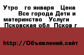  Утро 1-го января › Цена ­ 18 - Все города Дети и материнство » Услуги   . Псковская обл.,Псков г.